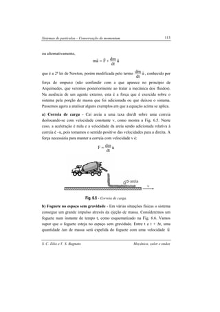 Sistemas de partículas – Conservação de momentum
S. C. Zilio e V. S. Bagnato Mecânica, calor e ondas
113
ou alternativamente,
u
dt
dmFam
rrr
+=
que é a 2a
lei de Newton, porém modificada pelo termo u
dt
dm r
, conhecido por
força de empuxo (não confundir com a que aparece no princípio de
Arquimedes, que veremos posteriormente ao tratar a mecânica dos fluidos).
Na ausência de um agente externo, esta é a força que é exercida sobre o
sistema pela porção de massa que foi adicionada ou que deixou o sistema.
Passemos agora a analisar alguns exemplos em que a equação acima se aplica.
a) Correia de carga - Cai areia a uma taxa dm/dt sobre uma correia
deslocando-se com velocidade constante v, como mostra a Fig. 6.5. Neste
caso, a aceleração é nula e a velocidade da areia sendo adicionada relativa à
correia é –u, pois tomamos o sentido positivo das velocidades para a direita. A
força necessária para manter a correia com velocidade v é:
u
dt
dmF =
Fig. 6.5 - Correia de carga.
b) Foguete no espaço sem gravidade - Em várias situações físicas o sistema
consegue um grande impulso através da ejeção de massa. Consideremos um
foguete num instante de tempo t, como esquematizado na Fig. 6.6. Vamos
supor que o foguete esteja no espaço sem gravidade. Entre t e t + ∆t, uma
quantidade ∆m de massa será expelida do foguete com uma velocidade u
r
v
areia
 