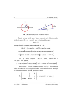 S. C. Zilio e V. S. Bagnato Mecânica, calor e ondas
8 Um pouco de cálculo
Fig. 1.10 - Representação do movimento circular.
Durante um intervalo de tempo ∆t extremamente curto (infinitesimal), a
distância percorrida é ∆s = ωr ∆t. O vetor velocidade é dado por:
t∆/s∆v
rr
=
e para calculá-lo tomamos, de acordo com a Fig. 1.10:
( ) ( ) jˆttsenriˆttcosrrrs 12 ∆ω+ω+∆ω+ω=−=∆
rrr
[ ]iˆtsentsentcostcosrjˆtsenriˆtcosr ∆ωω−∆ωω=ω−ω−
[ ] jˆtsenriˆtcosrjˆtsentcostcostsenr ω−ω−∆ωω+∆ωω+
Para ∆t muito pequeno ( 0t →∆ ) temos 1tcos ≈∆ω e
ttsen ∆ω≈∆ω , e assim,
jˆtcostriˆtsentrs ω∆ω+ω∆ω−=∆
r
jˆtcosriˆtsenrv ωω+ωω−=⇒
r
Desta forma, a variação temporal do vetor posição r
r
nos leva a um
vetor velocidade v
r
que é tangencial à órbita do movimento circular. Note que
se definirmos um vetor kˆω=ω
r
, podemos escrever
jˆtcosriˆtsenr
0trsentrcos
00
kˆjˆiˆ
v ωω+ωω−=
ωω
ω=
r
ωt
r
r
x
y
s
r
∆ s
r1
ω∆t
r2
 