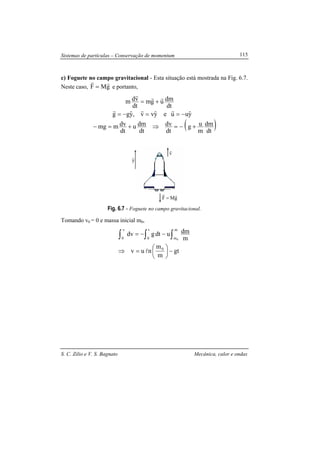 Sistemas de partículas – Conservação de momentum
S. C. Zilio e V. S. Bagnato Mecânica, calor e ondas
115
v
r
yˆ
gMF
rr
=
c) Foguete no campo gravitacional - Esta situação está mostrada na Fig. 6.7.
Neste caso, gMF
rr
= e portanto,
( )dt
dm
m
ug
dt
dv
dt
dmu
dt
dvmmg
yˆuueyˆvv,yˆgg
dt
dmugm
dt
vdm
+−=⇒+=−
−==−=
+=
rrr
rrr
Fig. 6.7 - Foguete no campo gravitacional.
Tomando v0 = 0 e massa inicial m0,
gt
m
m
nuv
m
dmudtgdv
0
t
0
m
m
v
0 0
−





=⇒
−−= ∫ ∫∫
l
 