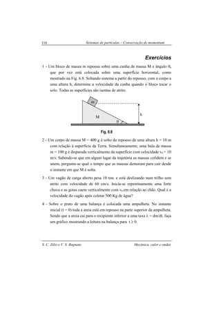 Sistemas de partículas – Conservação de momentum
S. C. Zilio e V. S. Bagnato Mecânica, calor e ondas
116
Exercícios
1 - Um bloco de massa m repousa sobre uma cunha de massa M e ângulo θ,
que por vez está colocada sobre uma superfície horizontal, como
mostrado na Fig. 6.8. Soltando sistema a partir do repouso, com o corpo a
uma altura h, determine a velocidade da cunha quando o bloco tocar o
solo. Todas as superfícies são isentas de atrito.
Fig. 6.8
2 - Um corpo de massa M = 400 g é solto do repouso de uma altura h = 10 m
com relação à superfície da Terra. Simultaneamente, uma bala de massa
m = 100 g é disparada verticalmente da superfície com velocidade v0 = 10
m/s. Sabendo-se que em algum lugar da trajetória as massas colidem e se
unem, pergunta-se qual o tempo que as massas demoram para cair desde
o instante em que M é solta.
3 - Um vagão de carga aberto pesa 10 ton. e está deslizando num trilho sem
atrito com velocidade de 60 cm/s. Inicia-se repentinamente uma forte
chuva e as gotas caem verticalmente com v0 em relação ao chão. Qual é a
velocidade do vagão após coletar 500 Kg de água?
4 - Sobre o prato de uma balança é colocada uma ampulheta. No instante
inicial (t = 0) toda a areia está em repouso na parte superior da ampulheta.
Sendo que a areia cai para o recipiente inferior a uma taxa λ = dm/dt, faça
um gráfico mostrando a leitura na balança para t ≥ 0.
θ
m
h
M
 