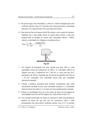Sistemas de partículas – Conservação de momentum
S. C. Zilio e V. S. Bagnato Mecânica, calor e ondas
117
5 - Um jato de água com velocidade v0 e fluxo φ = dm/dt é dirigido para cima
conforme mostra a Fig. 6.9. Uma lata com a boca para baixo é sustentada
pelo jato. Se a massa da lata é M, a que altura ela ficará?
6 - Uma gota de chuva de massa inicial M0 começa a cair a partir do repouso.
Supondo que a gota ganhe massa ao passar pelas nuvens a uma taxa
proporcional ao produto da massa pela velocidade (dm/dt = KMv),
calcule a velocidade v(t). Despreze a resistência do ar.
Nota: ∫ − 2
ax1
dx =
a
)xa(arctgh
Fig. 6.9
7 - Um foguete de brinquedo tem uma carcaça que pesa 100 g e uma
quantidade inicial de combustível de 400 g. A velocidade relativa ao
foguete com que o combustível sai é 100 m/s e a taxa com que ele é
queimado é de 100 g/s. Supondo que ele decole da superfície da Terra (g
= 10 m/s2
constante), com velocidade inicial nula, que velocidade
máxima ele atingirá?
8 - Calcule a potência necessária para levantar verticalmente uma corda
inicialmente enrolada no solo, com velocidade constante v0. A densidade
linear de massa da corda é λ e no início ela está completamente enrolada.
9 - Calcule as coordenadas (XCM,YCM) do centro de massa de um pedaço de
anel delgado (arco) de raio R e ângulo 2α, como mostra a Fig. 6.10.
10 - Um carrinho motorizado, de massa m, encontra-se sobre uma prancha de
madeira de massa M, que por sua vez encontra-se sobre o chão
extremamente liso (sem atrito), conforme mostra a Fig. 6.11. O carrinho
M
v0
 