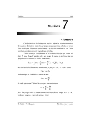 Colisões
S. C. Zilio e V. S. Bagnato Mecânica, calor e ondas
119
7.1 Impulso
Colisão pode ser definida como sendo a interação momentânea entre
dois corpos. Durante o intervalo de tempo em que ocorre a colisão, as forças
entre os corpos alteram-se sensivelmente. As leis de conservação em Física
auxiliam consideravelmente o estudo das colisões.
Vamos começar considerando a lei trabalho-energia que vimos no
Cap. 5. Uma força F agindo sobre um corpo de massa m ao longo de um
pequeno deslocamento ∆x realiza um trabalho:
( )( )1212
2
1
2
2 vvvv
2
m
mvmvxF
2
1
2
1
+−=−=∆
No caso do deslocamento ser infinitesimal, v1 ≈ v2 = v e v2 - v1 = ∆v e assim,
F∆x = mv ∆v
dividindo por ∆t e tomando o limite ∆t → 0
dt
dvmvFv =
de onde obtemos a 2a
lei de Newton para massa constante,
dt
dp
dt
dvmF ==
Se a força age sobre o corpo durante um intervalo de tempo ∆t = t2 – t1,
podemos integrar a expressão acima e obter:
7Colisões
 