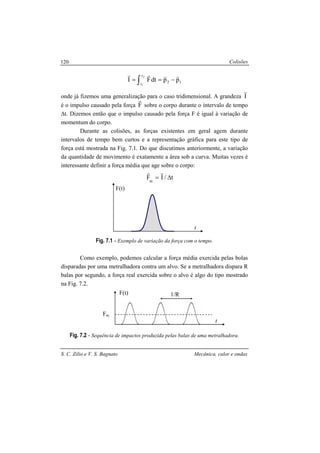 Colisões
S. C. Zilio e V. S. Bagnato Mecânica, calor e ondas
120
12
t
t
ppdtFI
2
1
rrrr
−== ∫
onde já fizemos uma generalização para o caso tridimensional. A grandeza I
r
é o impulso causado pela força F
r
sobre o corpo durante o intervalo de tempo
∆t. Dizemos então que o impulso causado pela força F é igual à variação de
momentum do corpo.
Durante as colisões, as forças existentes em geral agem durante
intervalos de tempo bem curtos e a representação gráfica para este tipo de
força está mostrada na Fig. 7.1. Do que discutimos anteriormente, a variação
da quantidade de movimento é exatamente a área sob a curva. Muitas vezes é
interessante definir a força média que age sobre o corpo:
t/IFm
∆=
rr
Fig. 7.1 - Exemplo de variação da força com o tempo.
Como exemplo, podemos calcular a força média exercida pelas bolas
disparadas por uma metralhadora contra um alvo. Se a metralhadora dispara R
balas por segundo, a força real exercida sobre o alvo é algo do tipo mostrado
na Fig. 7.2.
Fig. 7.2 - Sequência de impactos produzida pelas balas de uma metralhadora.
t
F(t)
t
F(t)
Fm
1/R
 