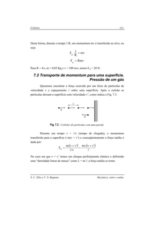 Colisões
S. C. Zilio e V. S. Bagnato Mecânica, calor e ondas
121
Desta forma, duraste o tempo 1/R, um momentum mv é transferido ao alvo, ou
seja:
mv
R
1.Fm
=
RmvFm
=
Para R ∼ 4/s, m = 0,05 Kg e v = 100 m/s, temos Fm = 20 N.
7.2 Transporte de momentum para uma superfície.
Pressão de um gás
Queremos encontrar a força exercida por um feixe de partículas de
velocidade v e espaçamento l sobre uma superfície. Após a colisão as
partículas deixam a superfície com velocidade v’, como indica a Fig. 7.3.
Fig. 7.3 - Colisões de partículas com uma parede.
Durante um tempo τ = l/v (tempo de chegada), o momentum
transferido para a superfície é m(v + v’) e conseqüentemente a força média é
dada por:
( ) ( )
ll
'vvmv
v/
'vvm
Fm
+
=
+
=
No caso em que v = v’ temos um choque perfeitamente elástico e definindo
uma “densidade linear de massa” como λ = m/l, a força média se torna:
l
v
r
´v
r
 