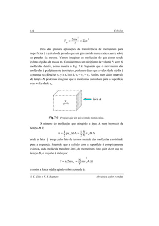 Colisões
S. C. Zilio e V. S. Bagnato Mecânica, calor e ondas
122
2
2
m
v2mv2F λ==
l
Uma das grandes aplicações da transferência de momentum para
superfícies é o cálculo da pressão que um gás contido numa caixa exerce sobre
as paredes da mesma. Vamos imaginar as moléculas do gás como sendo
esferas rígidas de massa m. Consideremos um recipiente de volume V com N
moléculas dentro, como mostra a Fig. 7.4. Supondo que o movimento das
moléculas é perfeitamente isotrópico, podemos dizer que a velocidade média é
a mesma nas direções x, y e z, isto é, vx = vy = vz. Assim, num dado intervalo
de tempo ∆t podemos imaginar que n moléculas caminham para a superfície
com velocidade vz.
Fig. 7.4 - Pressão que um gás contido numa caixa.
O número de moléculas que atingirão a área A num intervalo de
tempo ∆t é:
Atv
V
N
2
1Atv
2
1n xx ∆=∆ρ=
onde o fator 2
1
surge pelo fato de termos metade das moléculas caminhado
para a esquerda. Supondo que a colisão com a superfície é completamente
elástica, cada molécula transfere 2mvx de momentum. Isto quer dizer que no
tempo ∆t, o impulso é dado por:
tAmv
V
Nmv2.nI
2
xx ∆==
e assim a força média agindo sobre a parede é:
xv
área A
 