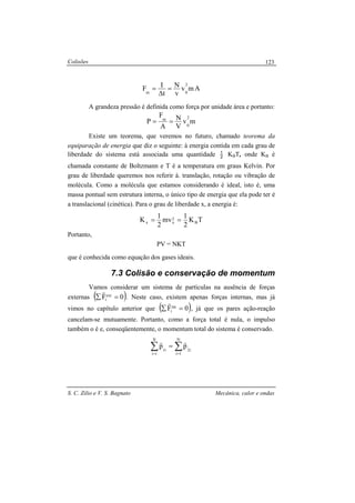 Colisões
S. C. Zilio e V. S. Bagnato Mecânica, calor e ondas
123
Amv
v
N
t
IF
2
0m
=
∆
=
A grandeza pressão é definida como força por unidade área e portanto:
mv
V
N
A
F
P
2
0
m
==
Existe um teorema, que veremos no futuro, chamado teorema da
equiparação de energia que diz o seguinte: à energia contida em cada grau de
liberdade do sistema está associada uma quantidade 2
1
KBT, onde KB é
chamada constante de Boltzmann e T é a temperatura em graus Kelvin. Por
grau de liberdade queremos nos referir à. translação, rotação ou vibração de
molécula. Como a molécula que estamos considerando é ideal, isto é, uma
massa pontual sem estrutura interna, o único tipo de energia que ela pode ter é
a translacional (cinética). Para o grau de liberdade x, a energia é:
TK
2
1
mv
2
1
K B
2
xx ==
Portanto,
PV = NKT
que é conhecida como equação dos gases ideais.
7.3 Colisão e conservação de momentum
Vamos considerar um sistema de partículas na ausência de forças
externas ( )0Fext
i =∑
r
. Neste caso, existem apenas forças internas, mas já
vimos no capítulo anterior que ( )0Fint
i =∑
r
, já que os pares ação-reação
cancelam-se mutuamente. Portanto, como a força total é nula, o impulso
também o é e, conseqüentemente, o momentum total do sistema é conservado.
∑∑ ==
=
N
1i
i2
N
ii
i1
pp
rr
 