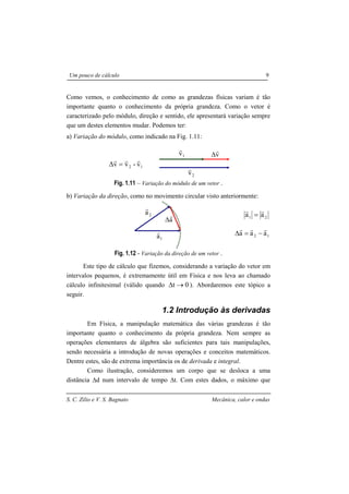 S. C. Zilio e V. S. Bagnato Mecânica, calor e ondas
Um pouco de cálculo 9
Como vemos, o conhecimento de como as grandezas físicas variam é tão
importante quanto o conhecimento da própria grandeza. Como o vetor é
caracterizado pelo módulo, direção e sentido, ele apresentará variação sempre
que um destes elementos mudar. Podemos ter:
a) Variação do módulo, como indicado na Fig. 1.11:
12 v-vv∆
rrr
=
Fig. 1.11 – Variação do módulo de um vetor .
b) Variação da direção, como no movimento circular visto anteriormente:
21 aa
rr
=
12 aaa
rrr
−=∆
Fig. 1.12 - Variação da direção de um vetor .
Este tipo de cálculo que fizemos, considerando a variação do vetor em
intervalos pequenos, é extremamente útil em Física e nos leva ao chamado
cálculo infinitesimal (válido quando 0t →∆ ). Abordaremos este tópico a
seguir.
1.2 Introdução às derivadas
Em Física, a manipulação matemática das várias grandezas é tão
importante quanto o conhecimento da própria grandeza. Nem sempre as
operações elementares de álgebra são suficientes para tais manipulações,
sendo necessária a introdução de novas operações e conceitos matemáticos.
Dentre estes, são de extrema importância os de derivada e integral.
Como ilustração, consideremos um corpo que se desloca a uma
distância ∆d num intervalo de tempo ∆t. Com estes dados, o máximo que
1v
r
2v
r
v
r
∆
1a
r
2a
r
a
r
∆
 