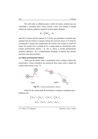Colisões
S. C. Zilio e V. S. Bagnato Mecânica, calor e ondas
124
Por outro lado, se olharmos para o centro de massa, veremos que sua
velocidade é constante, pois a força externa é nula. Com relação à energia
cinética do sistema, podemos separá-la em duas partes distintas:
r
2
CM
KMV
2
1K +=
onde M é a massa total do sistema. O 1o
termo, que permanece constante para
qualquer tipo de colisão é a energia cinética do centro de massa. O 2o
termo Kr
corresponde à energia dos componentes do sistema com relação ao centro de
massa. De acordo com a variação de Kr a colisão pode ser classificada como:
colisão perfeitamente elástica - Kr não se altera; e colisão perfeitamente
inelástica (plástica) - Kr é completamente dissipada. A maioria das colisões
está entre estes dois extremos.
a) Colisão perfeitamente elástica
Neste tipo de colisão, tanto o momentum como a energia cinética são
conservados. Vamos considerar um sistema de dois corpos antes e depois da
colisão como mostra a Fig. 7.5
Fig. 7.5 - Colisão perfeitamente elástica.
Pelas leis de conservação de momentum e energia as equações para o
problema são:
2
f22
2
f11
2
i22
2
i11
vmvmvmvm
2
1
2
1
2
1
2
1
+=+
f22f11i22i11 vmvmvmvm
rrrr
+=+
m1
m2
v1i
v2i
antes
m1
m2
v1f
v2f
depois
 