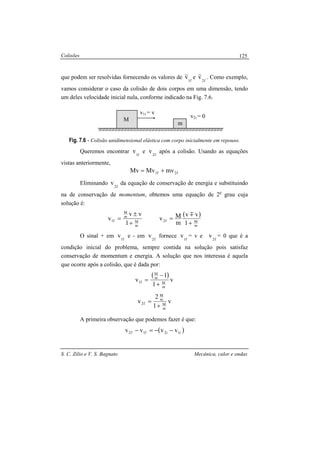 Colisões
S. C. Zilio e V. S. Bagnato Mecânica, calor e ondas
125
que podem ser resolvidas fornecendo os valores de f1
v
r
e f2
v
r
. Como exemplo,
vamos considerar o caso da colisão de dois corpos em uma dimensão, tendo
um deles velocidade inicial nula, conforme indicado na Fig. 7.6.
Fig. 7.6 - Colisão unidimensional elástica com corpo inicialmente em repouso.
Queremos encontrar f1
v e f2
v após a colisão. Usando as equações
vistas anteriormente,
f2f1 mvMvMv +=
Eliminando f2
v da equação de conservação de energia e substituindo
na de conservação de momentum, obtemos uma equação de 2o
grau cuja
solução é:
m
M
m
M
f1
1
vv
v
+
±
=
( )
m
Mf2
1
vv
m
Mv
+
=
m
O sinal + em f1
v e - em f2
v fornece f1
v = v e f2
v = 0 que é a
condição inicial do problema, sempre contida na solução pois satisfaz
conservação de momentum e energia. A solução que nos interessa é aquela
que ocorre após a colisão, que é dada por:
( )
v
1
1
v
m
M
m
M
f1
+
−
=
v
1
2
v
m
M
m
M
f2
+
=
A primeira observação que podemos fazer é que:
( )i1i2f1f2 vvvv −−=−
m
M
v1i = v
v2i = 0
 