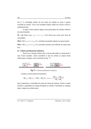 Colisões
S. C. Zilio e V. S. Bagnato Mecânica, calor e ondas
126
isto é, “a velocidade relativa de um corpo em relação ao outro é apenas
invertida na colisão”. Este é um resultado sempre válido em colisões elásticas
unidimensionais.
A seguir vamos analisar alguns casos particulares de colisões elásticas
em uma dimensão:
M = m) Neste caso, f2v = v e f1v = 0 de forma que existe uma troca de
velocidades.
M/m >>1) f1v ≅ v e f2v ≅ 2v, existindo um grande impulso na massa menor.
M/m <<1) f1v ≅ -v e f2v ≅ 0, ocorrendo somente uma reflexão do corpo mais
leve.
b) Colisões perfeitamente inelásticas
Neste caso a energia cinética não é conservada embora o momentum o
seja. Como exemplo, vamos considerar o tipo de colisão os corpos ficam
unidos após o choque, como mostrado na Fig. 7.7.
Fig. 7.7 - Colisão perfeitamente inelástica.
Usando a conservação de momentum,
( )
21
i22i11
ff21i2211
MM
vMvM
vvMMvMvM
+
+
=⇒+=+
que é justamente a velocidade do centro de massa do sistema. Vamos a seguir
calcular a quantidade de energia dissipada na colisão. Calculando as energias
antes e depois da colisão temos:
M1
v1i v2i
M2 M1
vf
M2
 