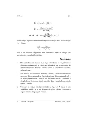 Colisões
S. C. Zilio e V. S. Bagnato Mecânica, calor e ondas
127
( )
( )2
i2i1
21
21
if
21
2
i22i11
f
2
i22
2
i11i
vv
MM
MM
KKK
MM
vMvM
K
vMvMK
2
1
2
1
2
1
2
1
−
+
−=−=∆
+
+
=
+=
que é sempre negativo, mostrando haver perda de energia. Para o caso em que
v2i = 0 temos
21
2
i MM
M
K
K
+
−=
∆
que é um resultado importante para estimarmos perda de energia em
experimentos com pêndulo balístico.
Exercícios
1 - Dois carrinhos com massas m1 e m2 e velocidades v1 e v2 chocam-se
elasticamente (a energia se conserva). Sabendo-se que o momentum do
sistema se conserva durante a colisão, calcule as velocidades dos carros
após o choque.
2 - Duas bolas A e B de massas diferentes colidem. A está inicialmente em
repouso e B tem velocidade v. Depois do choque B tem velocidade v/2 e
se move perpendicular à direção do movimento inicial. Determine a
direção do movimento de A após a colisão. Qual é a variação da energia
devido à colisão?
3 - Considere o pêndulo balístico mostrado na Fig. 7.8. A massa m tem
velocidade inicial v e se une à massa M após a colisão. Determine o
ângulo máximo atingido pelo pêndulo.
 