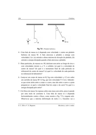 Colisões
S. C. Zilio e V. S. Bagnato Mecânica, calor e ondas
128
Fig. 7.8 - Pêndulo balístico.
4 - Uma bala de massa m é disparada com velocidade v contra um pêndulo
balístico de massa M. A bala atravessa o pêndulo e emerge com
velocidade (¼)v. (a) calcular a altura máxima de elevação do pêndulo, (b)
calcular a energia dissipada quando a bala atravessa o pêndulo.
5 - Duas partículas, de massas m e M, deslizam sem atrito ao longo do eixo x
com velocidades iniciais v0 e V, e colidem. (a) qual é a velocidade do
centro de massa? (b) qual é o momentum final de cada partícula no
referencial do centro de massa? (c) qual é a velocidade de cada partícula
no referencial do laboratório?
6 - Lança-se um corpo de massa m=0,2 kg com velocidade va=12 m/s sobre
um carrinho de massa M=1,8 kg, que tem velocidade V=2 m/s. Sabendo-
se que existe atrito entre o corpo e o carro, mas não entre o carro e a pista
pergunta-se: a) qual a velocidade final do corpo e do carro? b) qual é a
energia dissipada pelo atrito?
7 - Um bloco de massa 3m repousa sobre uma mesa sem atrito, preso à parede
por uma mola de constante k. Uma bala de massa m é disparada
horizontalmente contra o bloco, como mostra a Fig. 7.9 e engasta nele.
Observa-se que a máxima deformação da mola é x. Encontre: (a) a
L
M+m
θ
L
M
m
v
r
 