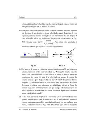 Colisões
S. C. Zilio e V. S. Bagnato Mecânica, calor e ondas
129
velocidade inicial da bala, (b) o impulso transferido pela bala ao bloco, (c)
a fração de energia –∆E/Ei perdida na colisão.
8 - Uma partícula com velocidade inicial v0 colide com uma outra em repouso
e é desviada de um ângulo φ. A sua velocidade, depois da colisão é v. A
segunda partícula recua e a direção de seu movimento faz um ângulo θ
com a direção inicial do movimento da primeira., como mostra a Fig.
7.10. Mostrar que:
φ−
φ
=θ
cosvv
vsen
tan
0
. Para obter este resultado, é
necessário admitir que a colisão é elástica ou inelástica?
Fig. 7.9 Fig. 7.10
9 - Um homem de massa m está sobre um carrinho de massa M, que rola num
terreno plano sem atrito, com velocidade v0. Num certo instante ele pula
para o chão com velocidade v0/2 em relação ao solo e na direção oposta ao
movimento do carro. (a) qual é a velocidade do centro de massa do
sistema antes e depois do pulo? (b) qual é a velocidade do carrinho depois
do pulo? (c) transforme todas as velocidades para o referencial do centro
de massa e indique num diagrama as velocidades iniciais e finais do
homem e do carro neste referencial. (d) que energia o homem dissipou no
pulo? (e) qual é a velocidade do centro de massa depois que o homem
atinge o chão e fica parado?
10 - Uma mola de massa desprezível e constante k está comprimida de uma
quantia x entre dois corpos de massa m1 e m2. A mola não está presa aos
corpos, mas sua compressão é mantida inicialmente por um barbante sem
massa, conforme mostra a Fig. 7.11. O sistema todo está se movendo
v0
k
3m
m
m1 m2
m1
m2
v0
θ
φ
v1
v2
 
