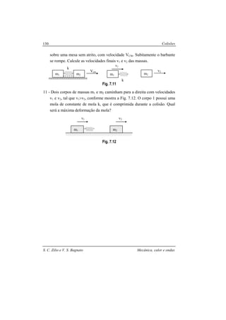 Colisões
S. C. Zilio e V. S. Bagnato Mecânica, calor e ondas
130
sobre uma mesa sem atrito, com velocidade VCM. Subitamente o barbante
se rompe. Calcule as velocidades finais v1 e v2 das massas.
Fig. 7.11
11 - Dois corpos de massas m1 e m2 caminham para a direita com velocidades
v1 e v2, tal que v1>v2, conforme mostra a Fig. 7.12. O corpo 1 possui uma
mola de constante de mola k, que é comprimida durante a colisão. Qual
será a máxima deformação da mola?
Fig. 7.12
m1 m2
v1 v2
Vcm
k
m1 m2
v2
k
m1 m2
v1
 