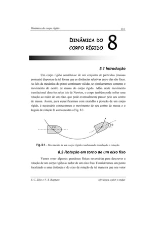 Dinâmica do corpo rígido
S. C. Zilio e V. S. Bagnato Mecânica, calor e ondas
131
8.1 Introdução
Um corpo rígido constitui-se de um conjunto de partículas (massas
pontuais) dispostas de tal forma que as distâncias relativas entre elas são fixas.
As leis da mecânica do ponto continuam válidas se considerarmos somente o
movimento do centro de massa do corpo rígido. Além deste movimento
translacional descrito pelas leis de Newton, o corpo também pode sofrer uma
rotação ao redor de um eixo, que pode eventualmente passar pelo seu centro
de massa. Assim, para especificarmos com exatidão a posição de um corpo
rígido, é necessário conhecermos o movimento de seu centro de massa e o
ângulo de rotação θ, como mostra a Fig. 8.1.
Fig. 8.1 – Movimento de um corpo rígido combinando translação e rotação.
8.2 Rotação em torno de um eixo fixo
Vamos rever algumas grandezas físicas necessárias para descrever a
rotação de um corpo rígido ao redor de um eixo fixo. Consideremos um ponto
localizado a uma distância r do eixo de rotação de tal maneira que seu vetor
8DINÂMICA DO
CORPO RÍGIDO
θ
CM
 