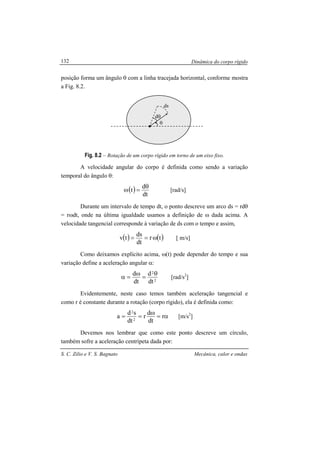 Dinâmica do corpo rígido
S. C. Zilio e V. S. Bagnato Mecânica, calor e ondas
132
posição forma um ângulo θ com a linha tracejada horizontal, conforme mostra
a Fig. 8.2.
Fig. 8.2 – Rotação de um corpo rígido em torno de um eixo fixo.
A velocidade angular do corpo é definida como sendo a variação
temporal do ângulo θ:
( )
dt
d
t
θ
=ω [rad/s]
Durante um intervalo de tempo dt, o ponto descreve um arco ds = rdθ
= rωdt, onde na última igualdade usamos a definição de ω dada acima. A
velocidade tangencial corresponde à variação de ds com o tempo e assim,
( ) ( )tr
dt
ds
tv ω== [ m/s]
Como deixamos explícito acima, ω(t) pode depender do tempo e sua
variação define a aceleração angular α:
dt
d
dt
d
2
2θ
=
ω
=α [rad/s2
]
Evidentemente, neste caso temos também aceleração tangencial e
como r é constante durante a rotação (corpo rígido), ela é definida como:
r
dt
d
r
dt
sd
a 2
2
α=
ω
== [m/s2
]
Devemos nos lembrar que como este ponto descreve um círculo,
também sofre a aceleração centrípeta dada por:
r
θ
dθ
ds
 