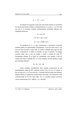 Dinâmica do corpo rígido
S. C. Zilio e V. S. Bagnato Mecânica, calor e ondas
133
r
r
v
a 2
2
c ω−=−=
O conjunto de equações acima tem uma forma similar ao encontrado
no caso do movimento retilíneo se substituirmos θ, ω e α por x, v e a. No caso
em que α é constante (rotação uniformemente acelerada) obtemos por
integração direta que:
ω = ω0 + αt
θ = θ 0 + ω0t + 2
1
αt2
( )0
2
0
2 2 θ−θα+ω=ω
As grandezas θ, ω e α que caracterizam o movimento rotacional
também podem ser representadas vetorialmente. A direção neste caso é a do
eixo em torno do qual o corpo roda. O sentido é definido pela regra da mão
direita, colocando-se os dedos na direção em que θ aumenta. O polegar
coincide então com o eixo de rotação e indica o sentido do vetor θ
r
.
Estritamente falando, θ
r
só pode ser considerado vetor quando o eixo de
rotação não muda ou quando |θ
r
|→ 0. Caso contrário, ele não obedece a regra
de comutação dada por:
1221 θ+θ=θ+θ
rrrr
Como exemplo, consideremos duas rotações consecutivas de um
paralelepípedo, ambas de 900
, conforme mostra a Fig. 8.3. Se a 1a
rotação se
der em torno de x e a 2a
em torno de y, a posição final do corpo será diferente
daquela obtida se a ordem das rotações forem invertidas. Isto demonstra a não
comutatividade de θ
r
. Por outro lado, αω
rr
e comutam porque envolvem
vetores infinitesimais ( )dt/dedt/d ω=αθ=ω
rrrr
.
 