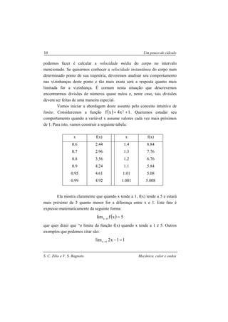 S. C. Zilio e V. S. Bagnato Mecânica, calor e ondas
10 Um pouco de cálculo
podemos fazer é calcular a velocidade média do corpo no intervalo
mencionado. Se quisermos conhecer a velocidade instantânea do corpo num
determinado ponto de sua trajetória, deveremos analisar seu comportamento
nas vizinhanças deste ponto e tão mais exata será a resposta quanto mais
limitada for a vizinhança. É comum nesta situação que descrevemos
encontrarmos divisões de números quase nulos e, neste caso, tais divisões
devem ser feitas de uma maneira especial.
Vamos iniciar a abordagem deste assunto pelo conceito intuitivo de
limite. Consideremos a função ( ) 1x4xf 2 += . Queremos estudar seu
comportamento quando a variável x assume valores cada vez mais próximos
de 1. Para isto, vamos construir a seguinte tabela:
x f(x) x f(x)
0.6
0.7
0.8
0.9
0.95
0.99
2.44
2.96
3.56
4.24
4.61
4.92
1.4
1.3
1.2
1.1
1.01
1.001
8.84
7.76
6.76
5.84
5.08
5.008
Ela mostra claramente que quando x tende a 1, f(x) tende a 5 e estará
mais próximo de 5 quanto menor for a diferença entre x e 1. Este fato é
expresso matematicamente da seguinte forma:
( ) 5xflim 1x =→
que quer dizer que “o limite da função f(x) quando x tende a 1 é 5. Outros
exemplos que podemos citar são:
11x2lim 1x =−→
 