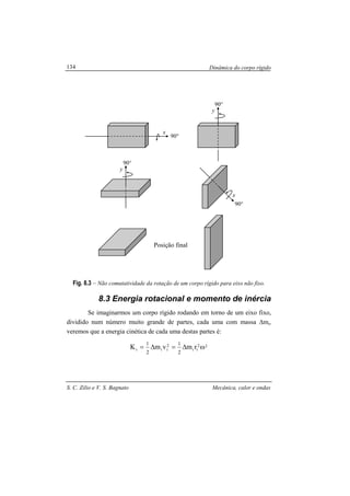 Dinâmica do corpo rígido
S. C. Zilio e V. S. Bagnato Mecânica, calor e ondas
134
Fig. 8.3 – Não comutatividade da rotação de um corpo rígido para eixo não fixo.
8.3 Energia rotacional e momento de inércia
Se imaginarmos um corpo rígido rodando em torno de um eixo fixo,
dividido num número muito grande de partes, cada uma com massa ∆mi,
veremos que a energia cinética de cada uma destas partes é:
22
ii
2
iii rmvmK
2
1
2
1
ω∆=∆=
Posição final
y
90°
x
90°
y
90°
x
90°
 