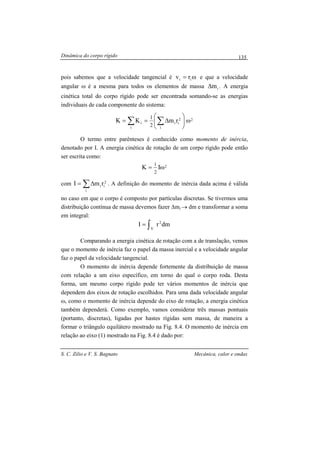 Dinâmica do corpo rígido
S. C. Zilio e V. S. Bagnato Mecânica, calor e ondas
135
pois sabemos que a velocidade tangencial é ω= ii rv e que a velocidade
angular ω é a mesma para todos os elementos de massa im∆ . A energia
cinética total do corpo rígido pode ser encontrada somando-se as energias
individuais de cada componente do sistema:
2
i
2
ii
i
i rmKK
2
1
ω





∆== ∑∑
O termo entre parênteses é conhecido como momento de inércia,
denotado por I. A energia cinética de rotação de um corpo rígido pode então
ser escrita como:
2IK
2
1
ω=
com 2
i
i
i rmI ∑∆= . A definição do momento de inércia dada acima é válida
no caso em que o corpo é composto por partículas discretas. Se tivermos uma
distribuição contínua de massa devemos fazer ∆mi → dm e transformar a soma
em integral:
dmrI
V
2
∫=
Comparando a energia cinética de rotação com a de translação, vemos
que o momento de inércia faz o papel da massa inercial e a velocidade angular
faz o papel da velocidade tangencial.
O momento de inércia depende fortemente da distribuição de massa
com relação a um eixo específico, em torno do qual o corpo roda. Desta
forma, um mesmo corpo rígido pode ter vários momentos de inércia que
dependem dos eixos de rotação escolhidos. Para uma dada velocidade angular
ω, como o momento de inércia depende do eixo de rotação, a energia cinética
também dependerá. Como exemplo, vamos considerar três massas pontuais
(portanto, discretas), ligadas por hastes rígidas sem massa, de maneira a
formar o triângulo equilátero mostrado na Fig. 8.4. O momento de inércia em
relação ao eixo (1) mostrado na Fig. 8.4 é dado por:
 