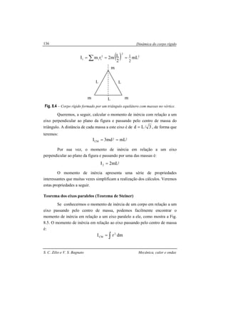 Dinâmica do corpo rígido
S. C. Zilio e V. S. Bagnato Mecânica, calor e ondas
136
( ) 2
2
2
ii1 mL
2
Lm2rmI
2
1=== ∑
Fig. 8.4 – Corpo rígido formado por um triângulo equilátero com massas no vértice.
Queremos, a seguir, calcular o momento de inércia com relação a um
eixo perpendicular ao plano da figura e passando pelo centro de massa do
triângulo. A distância de cada massa a este eixo é de 3/Ld = , de forma que
teremos:
22
CM mLmd3I ==
Por sua vez, o momento de inércia em relação a um eixo
perpendicular ao plano da figura e passando por uma das massas é:
2
2 mL2I =
O momento de inércia apresenta uma série de propriedades
interessantes que muitas vezes simplificam a realização dos cálculos. Veremos
estas propriedades a seguir.
Teorema dos eixos paralelos (Teorema de Steiner)
Se conhecermos o momento de inércia de um corpo em relação a um
eixo passando pelo centro de massa, podemos facilmente encontrar o
momento de inércia em relação a um eixo paralelo a ele, como mostra a Fig.
8.5. O momento de inércia em relação ao eixo passando pelo centro de massa
é:
dmrI 2
CM ∫=
m
m
m
L
L
L
 