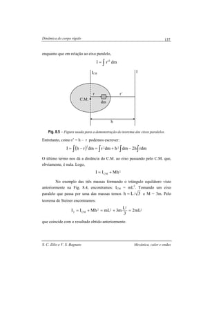Dinâmica do corpo rígido
S. C. Zilio e V. S. Bagnato Mecânica, calor e ondas
137
enquanto que em relação ao eixo paralelo,
dm'rI 2
∫=
Fig. 8.5 – Figura usada para a demonstração do teorema dos eixos paralelos.
Entretanto, como r’ = h – r podemos escrever:
( ) ∫ ∫∫∫ −+=−= rdmh2dmhdmrdmrhI 222
O último termo nos dá a distância do C.M. ao eixo passando pelo C.M. que,
obviamente, é nula. Logo,
2
CM MhII +=
No exemplo das três massas formando o triângulo equilátero visto
anteriormente na Fig. 8.4, encontramos: ICM = mL2
. Tomando um eixo
paralelo que passa por uma das massas temos 3/Lh = e M = 3m. Pelo
teorema de Steiner encontramos:
2
2
22
CM2 mL2
3
L
m3mLMhII =+=+=
que coincide com o resultado obtido anteriormente.
ICM
C.M.
r r´
I
h
dm
 
