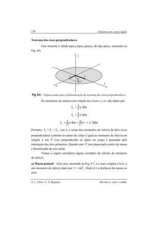 Dinâmica do corpo rígido
S. C. Zilio e V. S. Bagnato Mecânica, calor e ondas
138
Teorema dos eixos perpendiculares
Este teorema é válido para corpos planos, do tipo placa, mostrado na
Fig. 8.6.
Fig. 8.6 – Figura usada para a demonstração do teorema dos eixos perpendiculares.
Os momentos de inércia com relação aos eixos x, y e z são dados por:
dmyI 2
x ∫=
dmxI 2
y ∫=
( )∫∫ +=ρ= dmyxdmI 222
z
Portanto, yxz III += , isto é, a soma dos momentos de inércia de dois eixos
perpendiculares contidos no plano do corpo é igual ao momento de inércia em
relação a um 3o
eixo perpendicular ao plano do corpo e passando pela
interseção dos dois primeiros. Quando este 3o
eixo passa pelo centro de massa
é denominado de eixo polar.
Vamos a seguir considerar alguns exemplos de cálculo de momento
de inércia.
a) Massa pontual – Este caso, mostrado na Fig. 8.7, é o mais simples e leva a
um momento de inércia dado por: I = md2
,. Onde d é a distância da massa ao
eixo.
x
x
y
y
ρ
z
 