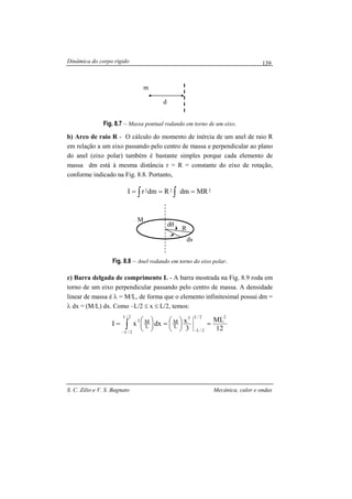 Dinâmica do corpo rígido
S. C. Zilio e V. S. Bagnato Mecânica, calor e ondas
139
Fig. 8.7 – Massa pontual rodando em torno de um eixo.
b) Arco de raio R - O cálculo do momento de inércia de um anel de raio R
em relação a um eixo passando pelo centro de massa e perpendicular ao plano
do anel (eixo polar) também é bastante simples porque cada elemento de
massa dm está à mesma distância r = R = constante do eixo de rotação,
conforme indicado na Fig. 8.8. Portanto,
∫ ∫ === 222 MRdmRdmrI
Fig. 8.8 – Anel rodando em torno do eixo polar.
c) Barra delgada de comprimento L - A barra mostrada na Fig. 8.9 roda em
torno de um eixo perpendicular passando pelo centro de massa. A densidade
linear de massa é λ = M/L, de forma que o elemento infinitesimal possui dm =
λ dx = (M/L) dx. Como –L/2 ≤ x ≤ L/2, temos:
12
ML
3
xdxxI
22/L
2/L
32/L
2/L
2
L
M
L
M =




=




=
−−
∫
m
d
dθ
ds
R
M
 