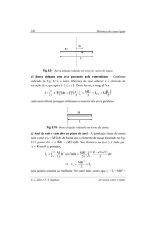 Dinâmica do corpo rígido
S. C. Zilio e V. S. Bagnato Mecânica, calor e ondas
140
Fig. 8.9 – Barra delgada rodando em torno do centro de massa.
d) Barra delgada com eixo passando pela extremidade – Conforme
indicado na Fig. 8.10, a única diferença do caso anterior é o intervalo de
variação de x, que agora é: 0 ≤ x ≤ L. Desta forma, a integral fica:
( ) ( ) ( )2
CM
2L
0
3L
0
2
2
LMI
3
ML
3
xdxxI L
M
L
M +==== ∫
onde nesta última passagem utilizamos o teorema dos eixos paralelos.
Fig. 8.10 - Barra delgada rodando em torno da ponta.
e) Anel de raio r com eixo no plano do anel - A densidade linear de massa
para o anel é λ = M/2πR, de forma que o elemento de massa mostrado na Fig.
8.11 possui dm = λ Rdθ = (M/2π)dθ. Sua distância ao eixo y é dada por:
θ= senRx e, portanto,
θ
θ−
π
=θθ
π
= ∫∫
ππ
d
2
)2cos1(
2
MRdsenR
2
MI
2
0
2
22
2
0
y
x
2
y I
2
MR
I ==⇒
pela própria simetria do problema. Por outro lado, vemos que Ix + Iy = MR2
=
dx
L
M
L
M
 