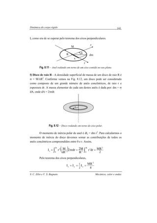 Dinâmica do corpo rígido
S. C. Zilio e V. S. Bagnato Mecânica, calor e ondas
141
Iz como era de se esperar pelo teorema dos eixos perpendiculares.
Fig. 8.11 – Anel rodando em torno de um eixo contido no seu plano.
f) Disco de raio R - A densidade superficial de massa de um disco de raio R é
σ = M/πR2
. Conforme vemos na Fig. 8.12, um disco pode ser considerado
como composto de um grande número de anéis concêntricos, de raio r e
espessura dr. A massa elementar de cada um destes anéis é dada por: dm = σ
dA, onde dA = 2πrdr.
Fig. 8.12 – Disco rodando em torno do eixo polar.
O momento de inércia polar do anel é dIz = dm r2
. Para calcularmos o
momento de inércia do disco devemos somar as contribuições de todos os
anéis concêntricos compreendidos entre 0 e r. Assim,
( ) 2
MRdrr
R
M2rdr2
R
MrI
2R
0
3
22
R
0
2
z ==π
π
= ∫∫
Pelo teorema dos eixos perpendiculares,
4
MR
III
2
xyz
2
1
===
M
dm
y
x
x
θR
r
 