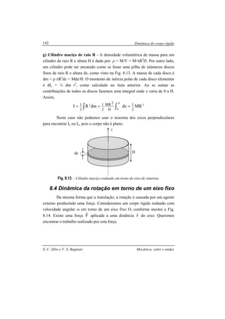Dinâmica do corpo rígido
S. C. Zilio e V. S. Bagnato Mecânica, calor e ondas
142
g) Cilindro maciço de raio R - A densidade volumétrica de massa para um
cilindro de raio R e altura H é dada por: ρ = M/V = M/πR2
H. Por outro lado,
um cilindro pode ser encarado como se fosse uma pilha de inúmeros discos
finos de raio R e altura dz, como visto na Fig. 8.13. A massa de cada disco é
dm = ρ πR2
dz = Mdz/H. O momento de inércia polar de cada disco elementar
é dIz = ½ dm r2
, como calculado no ítem anterior. Ao se somar as
contribuições de todos os discos fazemos uma integral onde z varia de 0 a H.
Assim,
2
H
0
2
MRdzdmRI
2
1
H
2MR
2
1
2
1 === ∫∫
Neste caso não podemos usar o teorema dos eixos perpendiculares
para encontrar Iz ou Iy, pois o corpo não é plano.
Fig. 8.13 – Cilindro maciço rodando em torno do eixo de simetria.
8.4 Dinâmica da rotação em torno de um eixo fixo
Da mesma forma que a translação, a rotação é causada por um agente
externo produzindo uma força. Consideremos um corpo rígido rodando com
velocidade angular ω em torno de um eixo fixo O, conforme mostra a Fig.
8.14. Existe uma força F
r
aplicada a uma distância r
r
do eixo. Queremos
encontrar o trabalho realizado por esta força.
H
z
dz
 