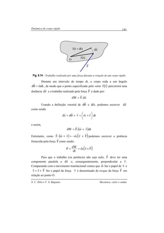 Dinâmica do corpo rígido
S. C. Zilio e V. S. Bagnato Mecânica, calor e ondas
143
Fig. 8.14 - Trabalho realizado por uma força durante a rotação de um corpo rígido
Durante um intervalo de tempo dt, o corpo roda a um ângulo
dtd ω=θ
rr
, de modo que o ponto especificado pelo vetor ( )tr
r
percorrerá uma
distância sd
r
e o trabalho realizado pela força F
r
é dado por:
sd.FdW
rr
=
Usando a definição vetorial de θ
r
d e ω
r
d , podemos escrever sd
r
como sendo
dtrrdsd 





×ω=×θ=
rrrrr
e assim,
( )dtr.FdW
rrr
×ω=
Entretanto, como ( ) ( )Fr.r.F
rrrrrr
×ω−=×ω podemos escrever a potência
fornecida pela força F
r
como sendo:
( )Fr.
dt
dW
P
rrr
×ω==
Para que o trabalho (ou potência) não seja nulo, F
r
deve ter uma
componente paralela a sd
r
e, consequentemente, perpendicular a r
r
.
Comparando com o movimento translacional vemos que ω
r
faz o papel de v
r
e
Fr
rrr
×=τ faz o papel da força. τ
r
é denominado de torque da força F
r
em
relação ao ponto O.
dt)(tr +
r
(t)r
r
sd
r
F
r
O
 