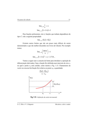 S. C. Zilio e V. S. Bagnato Mecânica, calor e ondas
Um pouco de cálculo 11
∞=→
x
1lim 0x
( ) 1x/11limx =+∞→
Para funções polinomiais, isto é, funções que tenham dependência do
tipo xn
, vale a seguinte propriedade:
( ) ( )cfxflim cx =→
Existem outros limites que são um pouco mais difíceis de serem
demonstrados e que são melhor discutidos nos livros de Cálculo. Por exemplo
temos:
1
x
xsen
lim 0x =





→
( ) ...718.2ex/11lim
x
x ==+∞→
Vamos a seguir usar o conceito de limite para introduzir a operação de
diferenciação (derivadas). Seja a função f(x) definida num intervalo do eixo x,
no qual o ponto x0 está contido, como mostra a Fig. 1.13. Chamaremos de
razão incremental da função f(x) relativa ao ponto x0, a quantidade:
( ) ( )
0
0
xx
xfxf
−
−
Fig. 1.13 - Definição da razão incremental.
x
f(x)
x0 x
f(x)-f(x0)
 