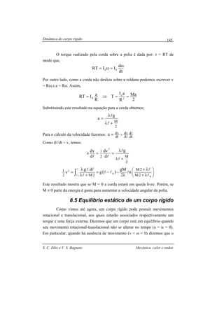 Dinâmica do corpo rígido
S. C. Zilio e V. S. Bagnato Mecânica, calor e ondas
145
O torque realizado pela corda sobre a polia é dada por: τ = RT de
modo que,
dt
d
IIRT 00
ω
=α=
Por outro lado, como a corda não desliza sobre a roldana podemos escrever v
= Rω e a = Rα. Assim,
2
Ma
R
aI
T
R
aIRT 2
o
0 ==⇒=
Substituindo este resultado na equação para a corda obtemos:
2
M
g
a
+λ
λ
=
l
l
Para o cálculo da velocidade fazemos: dt
d
d
dv
dt
dva l
l
==
Como dl/dt = v, temos:
2
M2
1 g
d
dv
d
dv
v
2
+λ
λ
==
l
l
ll
( ) 





λ+
λ+
λ
−−=
+λ
λ
= ∫ 0
0
2
2/M
2/M
2/M2
1 n
2
gM
g
dg
v
0 l
l
lll
l
lll
l
Este resultado mostra que se M = 0 a corda estará em queda livre. Porém, se
M ≠ 0 parte da energia é gasta para aumentar a velocidade angular da polia.
8.5 Equilíbrio estático de um corpo rígido
Como vimos até agora, um corpo rígido pode possuir movimentos
rotacional e translacional, aos quais estarão associados respectivamente um
torque e uma força externa. Dizemos que um corpo está em equilíbrio quando
seu movimento rotacional-translacional não se alterar no tempo (a = α = 0).
Em particular, quando há ausência de movimento (v = ω = 0) dizemos que o
 