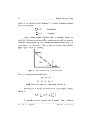 Dinâmica do corpo rígido
S. C. Zilio e V. S. Bagnato Mecânica, calor e ondas
146
corpo está em equilíbrio estático (repouso). A condição necessária para que
ocorra esta situação é:
∑ = 0F
r
(translacional)
∑ =τ 0
r
(rotacional)
Vamos analisar alguns exemplos onde o equilíbrio estático se
manifesta. Inicialmente, vamos considerar uma escada encostada numa parede
sem atrito, como mostra a Fig. 8.16. Sabendo-se que a massa da escada é M, o
comprimento é L e o atrito com o chão é µ, queremos calcular o menor ângulo
θ para o qual a escada não escorrega.
Fig. 8.16 – Escada apoiada numa parede sem atrito.
Como as forças e torques totais são nulos:
Mg – N2 = 0
N1 – Fat = N1 - µN2 = 0
0senLNcosMg 12
L =θ−θ (torque em torno de O)
Deste conjunto de equação encontramos uma expressão para o ângulo
mínimo θ:






µ
=θ
µ
=θ
2
1
tgou
2
1
tg 1-
Um segundo exemplo é o de uma caixa de altura h e base L, colocada
θ Fat
Mg
N1
N2
L
 