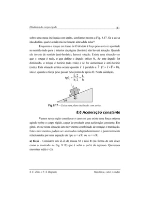 Dinâmica do corpo rígido
S. C. Zilio e V. S. Bagnato Mecânica, calor e ondas
147
sobre uma mesa inclinada com atrito, conforme mostra a Fig. 8.17. Se a caixa
não desliza, qual é a máxima inclinação antes dela rolar?
Enquanto o torque em torno de O devido à força peso estiver apontado
no sentido indo para o interior da página (horário) não haverá rotação. Quando
ele inverte de sentido (anti-horário), haverá rotação. Existe uma situação em
que o torque é nulo, o que define o ângulo crítico θc. Se este ângulo for
diminuído, o torque é horário (não roda) e se for aumentado é anti-horário
(roda). Esta situação crítica ocorre quando r
r
é paralelo a )0Fr(F =×=τ
rrrr
,
isto é, quando a força peso passar pelo ponto de apoio O. Nesta condição,
h
L
2h
2L
tg c ==θ
Fig. 8.17 – Caixa num plano inclinado com atrito.
8.6 Aceleração constante
Vamos nesta seção considerar o caso em que existe uma força externa
agindo sobre o corpo rígido, capaz de produzir uma aceleração constante. Em
geral, existe nesta situação um movimento combinado de rotação e translação.
Estes movimentos podem ser analisados independentemente e posteriormente
relacionados por uma equação do tipo α = a/R ou ω = v/R.
a) Iô-iô – Considere um iô-iô de massa M e raio R (na forma de um disco
como o mostrado na Fig. 8.18) que é solto a partir do repouso. Queremos
encontrar ω(t) e v(t).
θ
θ
h
L
O
 