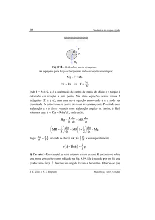 Dinâmica do corpo rígido
S. C. Zilio e V. S. Bagnato Mecânica, calor e ondas
148
Fig. 8.18 – Iô-iô solto a partir do repouso.
As equações para forças e torque são dadas respectivamente por:
Mg – T = Ma
R
I
TITR
α
=⇒α−
onde I = MR2
/2, a é a aceleração do centro de massa do disco e o torque é
calculado em relação a este ponto. Nas duas equações acima temos 3
incógnitas (T, a e α), mas uma nova equação envolvendo a e α pode ser
encontrada. Se estivermos no centro de massa veremos o ponto P subindo com
aceleração a e o disco rodando com aceleração angular α. Assim, é fácil
notarmos que: dtRdRa ω=α= , onde então,
dt
d
MR
dt
d
R
I
Mg
ω
=
ω
−
Mg
dt
d
2
1
1MR
dt
d
R
I
MR =
ω





 +=
ω





 +
Logo: R
g
3
2
dt
d =ω de onde se obtém R
gt
3
2)t( =ω e consequentemente
( ) ( ) gt
3
2
tRtv =ω=
b) Carretel – Um carretel de raio interno r e raio externo R encontra-se sobre
uma mesa com atrito como indicado na Fig. 8.19. Ele é puxado por um fio que
produz uma força F
r
fazendo um ângulo θ com a horizontal. Observa-se que
T
Mg
R
P
 