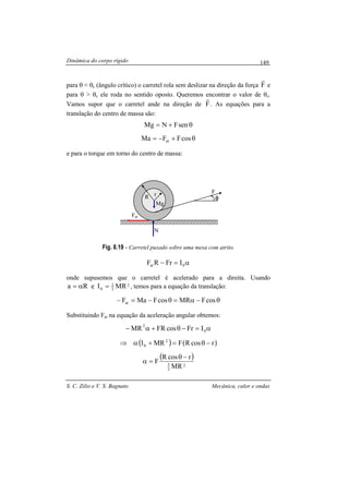Dinâmica do corpo rígido
S. C. Zilio e V. S. Bagnato Mecânica, calor e ondas
149
para θ < θc (ângulo crítico) o carretel rola sem deslizar na direção da força F
r
e
para θ > θc ele roda no sentido oposto. Queremos encontrar o valor de θc.
Vamos supor que o carretel ande na direção de F
r
. As equações para a
translação do centro de massa são:
θ+= senFNMg
θ+−= cosFFMa at
e para o torque em torno do centro de massa:
Fig. 8.19 - Carretel puxado sobre uma mesa com atrito.
α=− 0at IFrRF
onde supusemos que o carretel é acelerado para a direita. Usando
2
2
1
0 MRIeRa =α= , temos para a equação da translação:
θ−α=θ−=− cosFMRcosFMaFat
Substituindo Fat na equação da aceleração angular obtemos:
α=−θ+α− 0
2
IFrcosFRMR
( ) ( )rcosRFMRI 2
0 −θ=+α⇒
( )
2
2
3
MR
rcosR
F
−θ
=α
θθθθ
rR
Mg
Fat
N
F
 