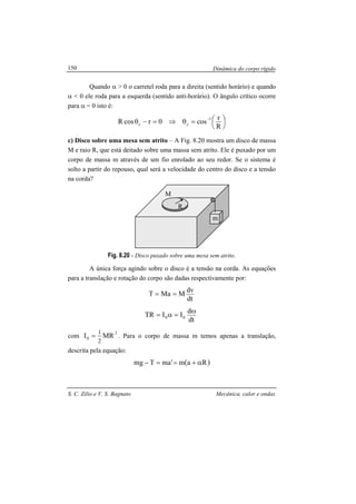 Dinâmica do corpo rígido
S. C. Zilio e V. S. Bagnato Mecânica, calor e ondas
150
Quando α > 0 o carretel roda para a direita (sentido horário) e quando
α < 0 ele roda para a esquerda (sentido anti-horário). O ângulo crítico ocorre
para α = 0 isto é:




=θ⇒=−θ
−
R
r
cos0rcosR
1
cc
c) Disco sobre uma mesa sem atrito – A Fig. 8.20 mostra um disco de massa
M e raio R, que está deitado sobre uma massa sem atrito. Ele é puxado por um
corpo de massa m através de um fio enrolado ao seu redor. Se o sistema é
solto a partir do repouso, qual será a velocidade do centro do disco e a tensão
na corda?
Fig. 8.20 - Disco puxado sobre uma mesa sem atrito.
A única força agindo sobre o disco é a tensão na corda. As equações
para a translação e rotação do corpo são dadas respectivamente por:
dt
dv
MMaT ==
dt
d
IITR 00
ω
=α=
com
2
0 MRI
2
1
= . Para o corpo de massa m temos apenas a translação,
descrita pela equação:
( )Ram'maTmg α+==−
R
M
m
 