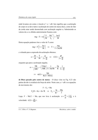 Dinâmica do corpo rígido
S. C. Zilio e V. S. Bagnato Mecânica, calor e ondas
151
onde levamos em conta o vínculo a’= a + αR. Isto significa que a aceleração
do corpo m se deve tanto à aceleração do centro de massa disco, como do fato
da corda estar sendo desenrolada com aceleração angular α. Substituindo os
valores de a e α obtidos anteriormente ficamos com:
M
mT3
I
TR
M
T
mTmg
0
2
=





+=−
Desta equação podemos tirar o valor de T como:
M/m31
mg
T
M
m3
1Tmg
+
=⇒



 +=
e voltando para a expressão da aceleração obtemos:
( )
m
M
m
M 3
gt
tv
3
g
M
T
dt
dv
a
+
=⇒
+
===
enquanto que para a aceleração angular,
( )
)m/M3(R
gt2
t
3
1
R
g2
M/m31
1
MR
mg2
MR
TR
m
M2
2
1
+
=ω⇒
+
=
+




==α
d) Disco puxado pelo centro de massa – O disco visto na Fig. 8.21 não
patina devido à existência da força de atrito. Neste caso, a = αR e as equações
de movimento são:
F – Fat = Ma
2
Ma
R
Ia
FR/IaIRF 2atat ==⇒=α=
Logo, F - Ma/2 = Ma, que nos leva à aceleração: M
F
3
2
dt
dv
a == e à
velocidade: ( ) ttv M3
F2= .
 