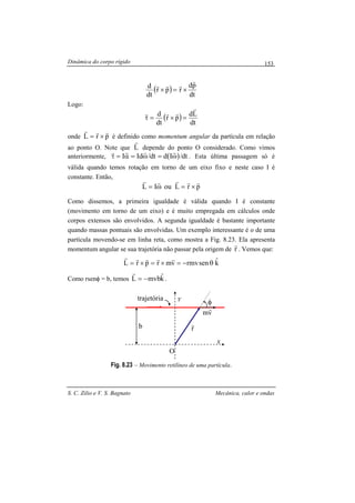 Dinâmica do corpo rígido
S. C. Zilio e V. S. Bagnato Mecânica, calor e ondas
153
( )
dt
pd
rpr
dt
d
r
rrr
×=×
Logo:
( )
dt
Ld
pr
dt
d
r
rrr
=×=τ
onde prL
rrr
×= é definido como momentum angular da partícula em relação
ao ponto O. Note que L
r
depende do ponto O considerado. Como vimos
anteriormente, ( ) dt/Iddt/IdI ω=ω=α=τ
rrrr
. Esta última passagem só é
válida quando temos rotação em torno de um eixo fixo e neste caso I é
constante. Então,
prLouIL
rrrrr
×=ω=
Como dissemos, a primeira igualdade é válida quando I é constante
(movimento em torno de um eixo) e é muito empregada em cálculos onde
corpos extensos são envolvidos. A segunda igualdade é bastante importante
quando massas pontuais são envolvidas. Um exemplo interessante é o de uma
partícula movendo-se em linha reta, como mostra a Fig. 8.23. Ela apresenta
momentum angular se sua trajetória não passar pela origem de r
r
. Vemos que:
kˆsenrmvvmrprL θ−=×=×=
rrrrr
Como rsenφ = b, temos kˆmvbL −=
r
.
Fig. 8.23 – Movimento retilíneo de uma partícula.
x
y
O
φ
r
rb
vm
r
trajetória
 