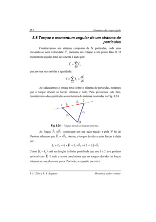 Dinâmica do corpo rígido
S. C. Zilio e V. S. Bagnato Mecânica, calor e ondas
154
8.8 Torque e momentum angular de um sistema de
partículas
Consideramos um sistema composto de N partículas, cada uma
movendo-se com velocidade iv
r
medidas em relação a um ponto fixo O. O
momentum angular total do sistema é dado por:
∑=
=
N
1i
iLL
rr
que por sua vez satisfaz a igualdade:
dt
LdN
1i
i
r
rr
=τ=τ ∑=
Ao calcularmos o torque total sobre o sistema de partículas, notamos
que o torque devido às forças internas é nulo. Para provarmos este fato,
consideremos duas partículas constituintes do sistema mostradas na Fig. 8.24.
Fig. 8.24 – Torque devido às forças internas..
As forças 21 FeF
rr
constituem um par ação-reação e pela 3a
lei de
Newton sabemos que 21 F-F
rr
= . Assim, o torque devido a estas forças é dado
por:
( ) 121221121 FrrFrFr
rrrrrrrrr
×−=×+×=τ+τ
Como ( )21 rr
rr
− está na direção da linha pontilhada que une 1 a 2, seu produto
vetorial com 1F
r
é nulo e assim concluímos que os torques devidos às forças
internas se cancelam aos pares. Portanto, a equação correta é:
1
2
O
1F
r 2F
r
1r
r 2r
r
 