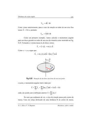 Dinâmica do corpo rígido
S. C. Zilio e V. S. Bagnato Mecânica, calor e ondas
155
dt/Ldext
rr
=τ
Como vimos anteriormente, para o caso de rotação ao redor de um eixo fixo
temos ω=
rr
IL e, portanto:
dt/dIext ω=τ
rr
Como um primeiro exemplo, vamos calcular o momentum angular
para um disco girando ao redor de seu eixo de simetria como mostrado na Fig.
8.25. Tomando a i-ésima massa mi do disco, temos:
kˆvrmprL iiiiii =×=
rrr
Como vi = ri ω, segue que:
( ) ( ) kˆrmkˆrrmL 2
iiiiii ω=ω=
r
Fig. 8.25 – Rotação de um disco em torno de seu eixo polar.
e assim, o momentum angular total é dado por:
( ) ω=ω=ω== ∑∑
rrr
IkˆIkˆrmLL
i
2
ii
i
i
onde, de acordo com a definição anterior ∑=
i
2
ii rmI .
No caso que acabamos de ver, o eixo de rotação passa pelo centro de
massa. Caso ele esteja deslocado de uma distância R do centro de massa,
ω
r
iv
r
ir
r
 