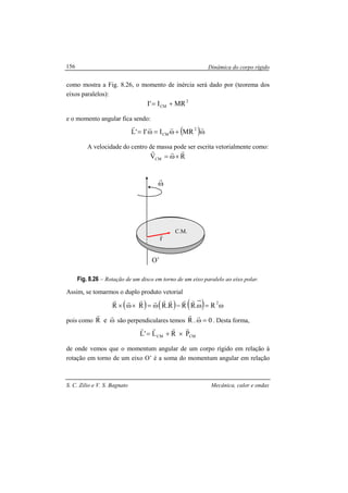 Dinâmica do corpo rígido
S. C. Zilio e V. S. Bagnato Mecânica, calor e ondas
156
como mostra a Fig. 8.26, o momento de inércia será dado por (teorema dos
eixos paralelos):
2
CM MRI'I +=
e o momento angular fica sendo:
( )ω+ω=ω=
rrrr 2
CM MRI'I'L
A velocidade do centro de massa pode ser escrita vetorialmente como:
RVCM
rrr
×ω=
Fig. 8.26 – Rotação de um disco em torno de um eixo paralelo ao eixo polar.
Assim, se tomarmos o duplo produto vetorial
( ) ( ) ( ) ω=ω−ω=×ω× 2
R.RRR.RRR
rrrrrrrr
pois como ω
rr
eR são perpendiculares temos 0.R =ω
rr
. Desta forma,
CMCM PRL'L
rrrr
×+=
de onde vemos que o momentum angular de um corpo rígido em relação à
rotação em torno de um eixo O’ é a soma do momentum angular em relação
ω
r
r
r C.M.
O’
 