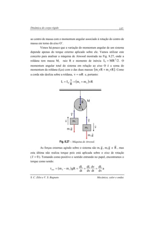 Dinâmica do corpo rígido
S. C. Zilio e V. S. Bagnato Mecânica, calor e ondas
157
ao centro de massa com o momentum angular associado à rotação do centro de
massa em torno do eixo O’.
Vimos há pouco que a variação do momentum angular de um sistema
depende apenas do torque externo aplicado sobre ele. Vamos utilizar este
conceito para analisar a máquina de Atwood mostrada na Fig. 8.27, onde a
roldana tem massa M, raio R e momento de inércia 2/MRI 2
0 = . O
momentum angular total do sistema em relação ao eixo O é a soma do
momentum da roldana (I0ω) com o das duas massas ( ).vRmvRm 21 + Como
a corda não desliza sobre a roldana, Rv ω= e, portanto:
( )vRmm
R
v
IL 210 ++=
Fig. 8.27 – Máquina de Atwood.
As forças externas agindo sobre o sistema são m1 g
r
, m2 g
r
e R
r
, mas
esta última não realiza torque pois está aplicada sobre o eixo de rotação
( 0r =
r
). Tomando como positivo o sentido entrando no papel, encontramos o
torque como sendo:
( ) a
dv
dL
dt
dv
dv
dL
dt
dL
gRmm 12ext ===−=τ
O
gm1
r
m1
m2 v
r
v
r
T
r
´T
r
R
r
R
M
gm2
r
 