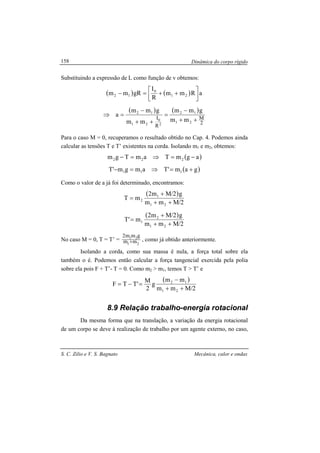 Dinâmica do corpo rígido
S. C. Zilio e V. S. Bagnato Mecânica, calor e ondas
158
Substituindo a expressão de L como função de v obtemos:
( ) ( ) aRmm
R
I
gRmm 21
0
12 



++=−
( ) ( )
2
M
R
I
21
12
2
0
21
12
mm
gmm
mm
gmm
a
++
−
=
++
−
=⇒
Para o caso M = 0, recuperamos o resultado obtido no Cap. 4. Podemos ainda
calcular as tensões T e T’ existentes na corda. Isolando m1 e m2, obtemos:
( )agmTamTgm 222 −=⇒=−
( )gam'Tamgm'T 111 +=⇒=−
Como o valor de a já foi determinado, encontramos:
( )
2/Mmm
g2/Mm2
mT
21
1
2
++
+
=
( )
2/Mmm
g2/Mm2
m'T
21
2
1
++
+
=
No caso M = 0, T = T’ =
21
21
mm
gmm2
+ , como já obtido anteriormente.
Isolando a corda, como sua massa é nula, a força total sobre ela
também o é. Podemos então calcular a força tangencial exercida pela polia
sobre ela pois F + T’- T = 0. Como m2 > m1, temos T > T’ e
( )
2/Mmm
mm
g
2
M
'TTF
21
12
++
−
=−=
8.9 Relação trabalho-energia rotacional
Da mesma forma que na translação, a variação da energia rotacional
de um corpo se deve à realização de trabalho por um agente externo, no caso,
 