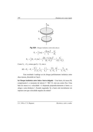 Dinâmica do corpo rígido
S. C. Zilio e V. S. Bagnato Mecânica, calor e ondas
160
Fig. 8.28 - Choque inelástico entre dois discos.
( )
1
2
i
1
2
012
01i
I2
L
I
I
IE
2
1
2
1
=
ω
=ω=
( )
( )[ ]
( ) ( )21
2
f
21
2
f212
f21f
II
L
II
II
IIE
2
1
2
1
2
1
+
=
+
ω+
=ω+=
Como fi LL = vemos que Ef < Ei, isto e:
i
21
2
2
0
21
12
121
2
i
if E
II
I
2II
II
I
1
II
1
2
L
EEE
+
−=
ω
+
−=





−
+
=−=∆
Este resultado é análogo ao do choque perfeitamente inelástico entre
duas massas, discutido no Cap.4.
b) Choque inelástico entre bala e barra delgada – Uma barra, de massa M,
comprimento L e momento de inércia I = ML2
/12, tem seu centro fixo. Uma
bala de massa m e velocidade v é disparada perpendicularmente à barra e a
atinge a uma distância l, ficando engastada. Se a haste está inicialmente em
repouso com que velocidade angular ela rodará?
0ω
r
I1
I2
 