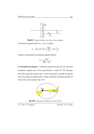 Dinâmica do corpo rígido
S. C. Zilio e V. S. Bagnato Mecânica, calor e ondas
161
Fig 8.29 - Choque inelástico entre bala e barra delgada.
O momentum angular inicial é Li = mvl e o final é:
( ) ω





+=ω+=
2
2
2
f m
12
ML
mIL ll
Usando a conservação do momentum angular obtemos:
22
m
mv
12
ML l
l
+
=ω
c) Velocidade dos planetas – Os planetas girando em torno do sol conservam
momentum angular, pois a força gravitacional é central ( )F//r
rr
. Baseados
neste fato, queremos mostrar que o vetor descrevendo a posição do planeta
varre áreas iguais em tempos iguais. Vamos considerar um planeta girando em
torno do Sol, como mostra a Fig. 8.30.
Fig. 8.30 – Rotação de um planeta em torno do Sol.
L
M
m
v
r l
Sol
dA
r
r
 