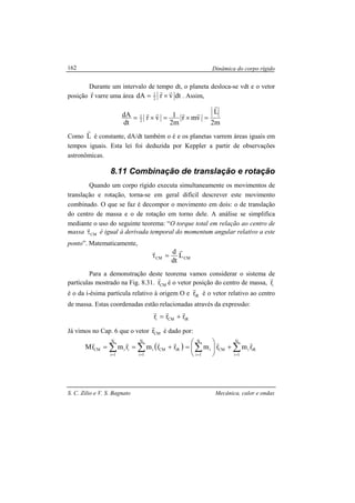 Dinâmica do corpo rígido
S. C. Zilio e V. S. Bagnato Mecânica, calor e ondas
162
Durante um intervalo de tempo dt, o planeta desloca-se vdt e o vetor
posição r
r
varre uma área dtvrdA 2
1
rr
×= . Assim,
m2
L
vmr
m2
1vr
dt
dA
2
1
r
rrrr
=×=×=
Como L
r
é constante, dA/dt também o é e os planetas varrem áreas iguais em
tempos iguais. Esta lei foi deduzida por Keppler a partir de observações
astronômicas.
8.11 Combinação de translação e rotação
Quando um corpo rígido executa simultaneamente os movimentos de
translação e rotação, torna-se em geral difícil descrever este movimento
combinado. O que se faz é decompor o movimento em dois: o de translação
do centro de massa e o de rotação em torno dele. A análise se simplifica
mediante o uso do seguinte teorema: “O torque total em relação ao centro de
massa CMτ
r
é igual à derivada temporal do momentum angular relativo a este
ponto”. Matematicamente,
CMCM L
dt
d rr
=τ
Para a demonstração deste teorema vamos considerar o sistema de
partículas mostrado na Fig. 8.31. CMr
r
é o vetor posição do centro de massa, ir
r
é o da i-ésima partícula relativo à origem O e iRr
r
é o vetor relativo ao centro
de massa. Estas coordenadas estão relacionadas através da expressão:
iRCMi rrr
rrr
+=
Já vimos no Cap. 6 que o vetor CMr
r
é dado por:
( )∑∑ ==
+==
N
1i
iRCMi
N
1i
iiCM rrmrmrM
rrrr
∑∑ ==
+





=
N
1i
iRiCM
N
1i
i rmrm
rr
 