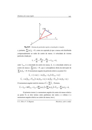 Dinâmica do corpo rígido
S. C. Zilio e V. S. Bagnato Mecânica, calor e ondas
163
Fig. 8.31 – Sistema de partículas sujeito a translação e rotação.
e, portanto, ∑ = 0rm iRi
r
, como era esperado já que a massa está distribuída
compensadamente ao redor do centro de massa. A velocidade de i-ésima
partícula é dada por:
iCM
iRCMi
i uv
dt
rd
dt
rd
dt
rd
v
rr
rrr
r
+=+==
onde CMv
r
é a velocidade do centro de massa, iu
r
é a velocidade relativa ao
centro de massa e 0um ii =∑
r
, que é conseqüência direta da derivação de
.0rm iRi =∑
r
O momentum angular da partícula relativo ao ponto O é:
( ) ( )iCMiRCMiiiii uvrrmvmrL
rrrrrrr
+×+=×=
( ) ( ) ( ) ( )iiRiCMiRiiCMiCMCMii urmVrmurmVrmL
rrrrrrrrr
×+×+×+×=
O momentum angular total do sistema é ∑= iLL
rr
. Portanto,
( ) ( ) i
i
iRiCMiRiiiCMCMCM urmVrmumrVMrL
rrrrrrrrr
×+×+×+×= ∑∑∑
O primeiro termo é o momentum angular do centro de massa relativo
ao ponto O, os dois termos entre parênteses são nulos e o último é o
momentum angular relativo ao centro de massa, isto é,
CM
x
y
z
cmr
r
irr
r
ir
r
 